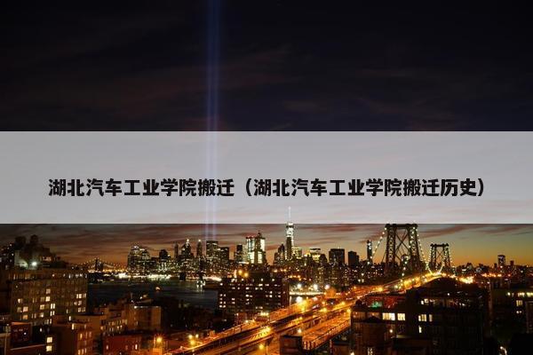 湖北汽车工业学院搬迁（湖北汽车工业学院搬迁历史）