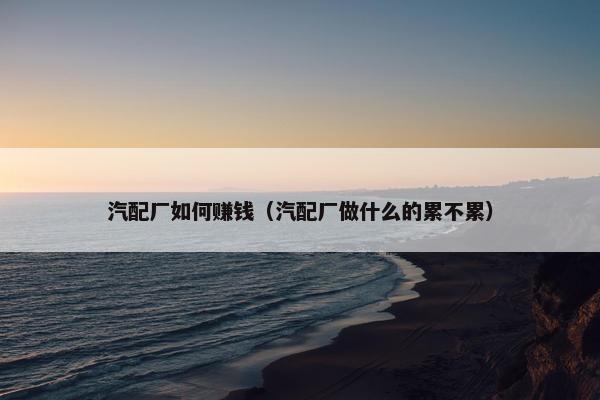 汽配厂如何赚钱（汽配厂做什么的累不累）