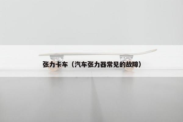 张力卡车（汽车张力器常见的故障）