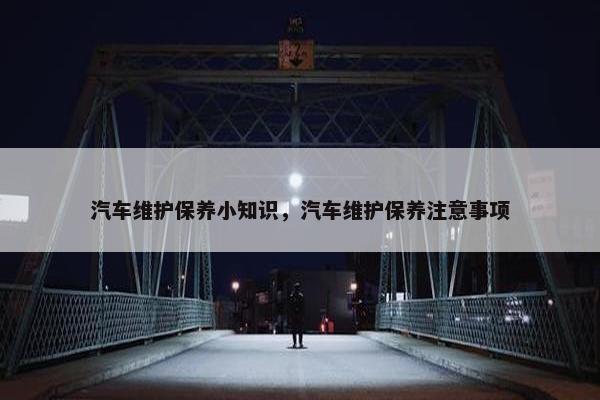 汽车维护保养小知识，汽车维护保养注意事项
