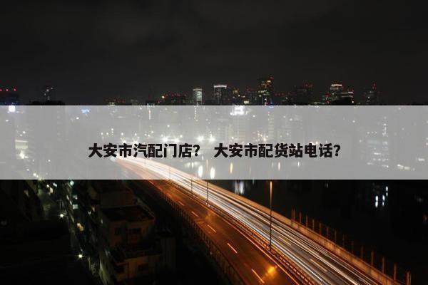 大安市汽配门店？ 大安市配货站电话？