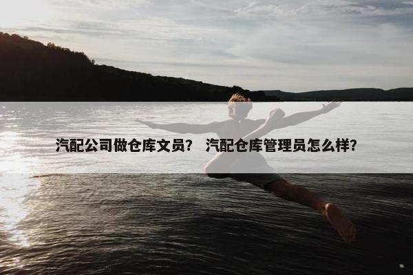 汽配公司做仓库文员？ 汽配仓库管理员怎么样？