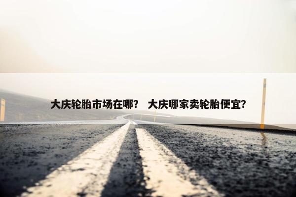 大庆轮胎市场在哪？ 大庆哪家卖轮胎便宜？