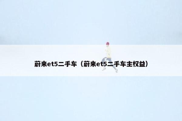 蔚来et5二手车（蔚来et5二手车主权益）