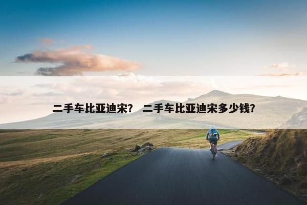 二手车比亚迪宋？ 二手车比亚迪宋多少钱？