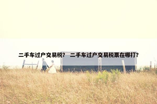二手车过户交易税？ 二手车过户交易税票在哪打？