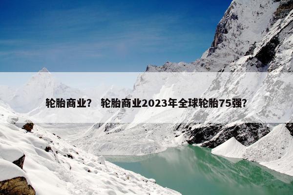 轮胎商业？ 轮胎商业2023年全球轮胎75强？