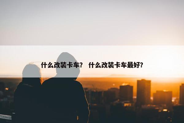 什么改装卡车？ 什么改装卡车最好？