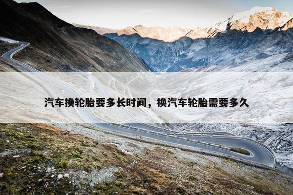 汽车换轮胎要多长时间，换汽车轮胎需要多久