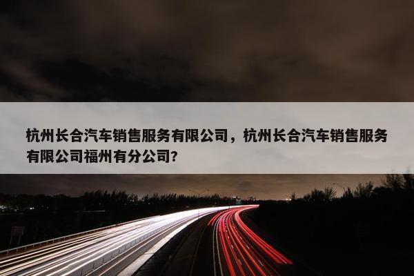 杭州长合汽车销售服务有限公司，杭州长合汽车销售服务有限公司福州有分公司?