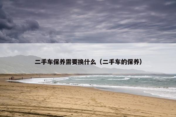 二手车保养需要换什么（二手车的保养）
