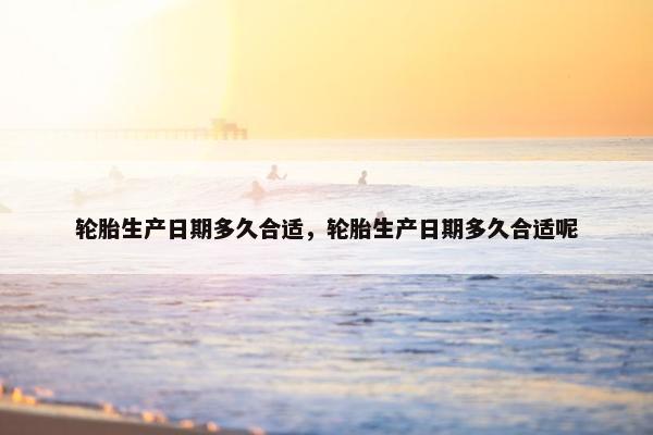 轮胎生产日期多久合适，轮胎生产日期多久合适呢