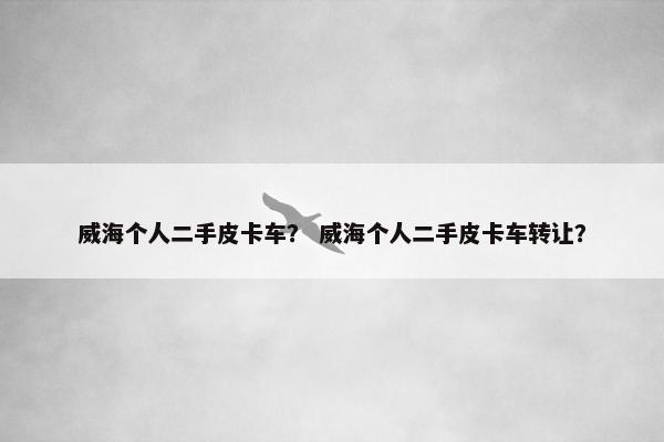 威海个人二手皮卡车？ 威海个人二手皮卡车转让？