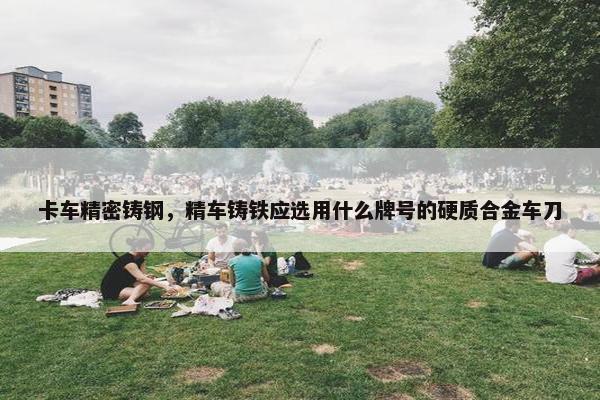 卡车精密铸钢，精车铸铁应选用什么牌号的硬质合金车刀