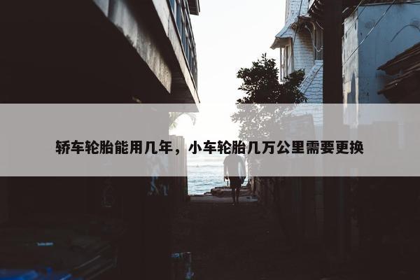 轿车轮胎能用几年，小车轮胎几万公里需要更换