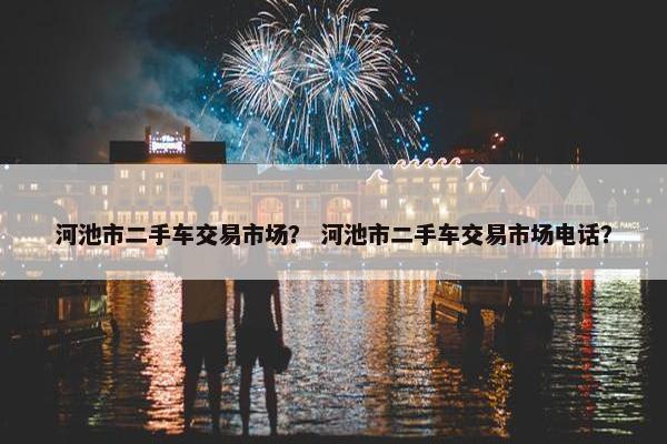 河池市二手车交易市场？ 河池市二手车交易市场电话？