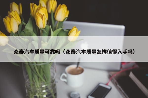 众泰汽车质量可靠吗（众泰汽车质量怎样值得入手吗）
