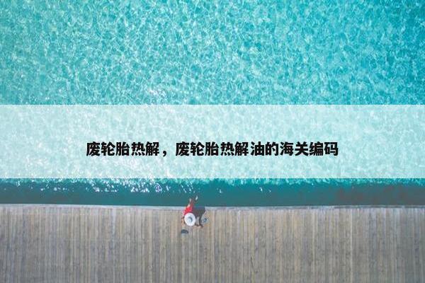 废轮胎热解，废轮胎热解油的海关编码