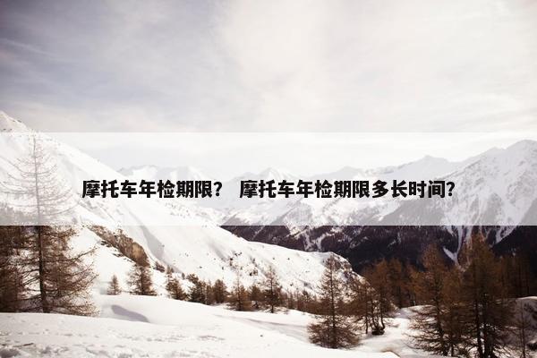 摩托车年检期限？ 摩托车年检期限多长时间？
