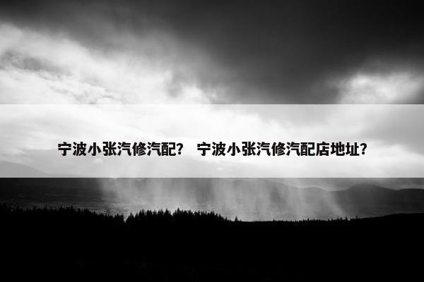宁波小张汽修汽配？ 宁波小张汽修汽配店地址？