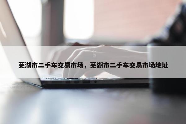 芜湖市二手车交易市场，芜湖市二手车交易市场地址