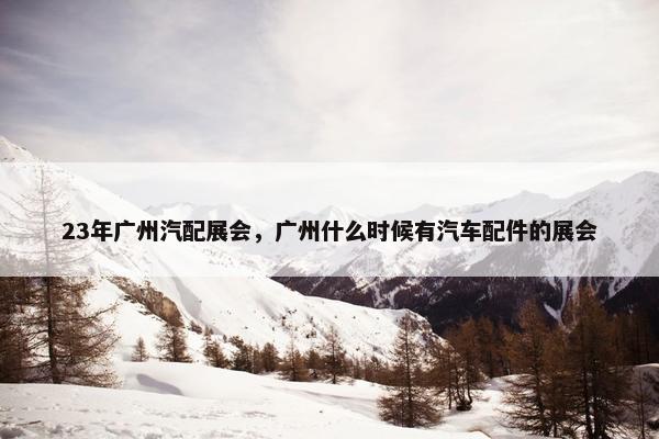 23年广州汽配展会，广州什么时候有汽车配件的展会