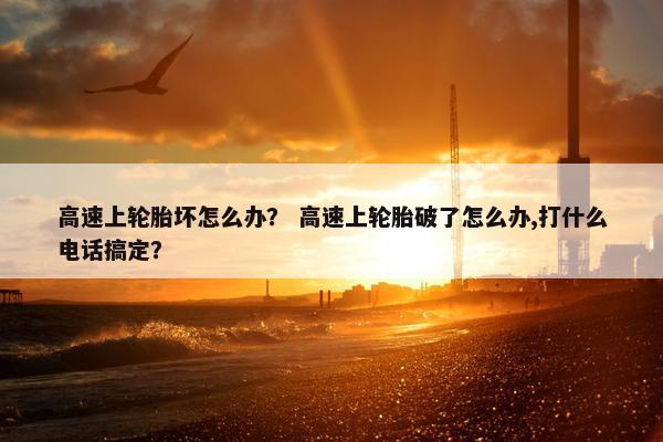 高速上轮胎坏怎么办？ 高速上轮胎破了怎么办,打什么电话搞定？