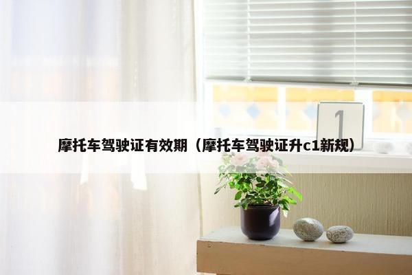 摩托车驾驶证有效期（摩托车驾驶证升c1新规）