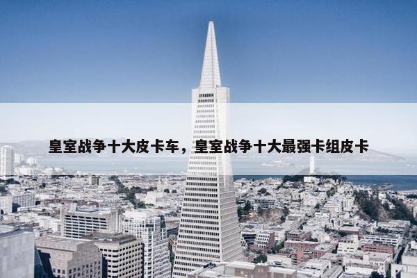 皇室战争十大皮卡车，皇室战争十大最强卡组皮卡