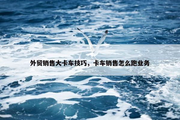 外贸销售大卡车技巧，卡车销售怎么跑业务