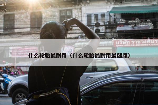 什么轮胎最耐用（什么轮胎最耐用最健康）