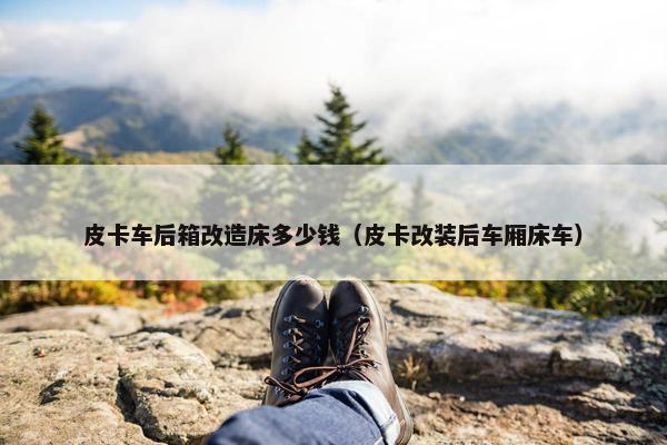 皮卡车后箱改造床多少钱（皮卡改装后车厢床车）