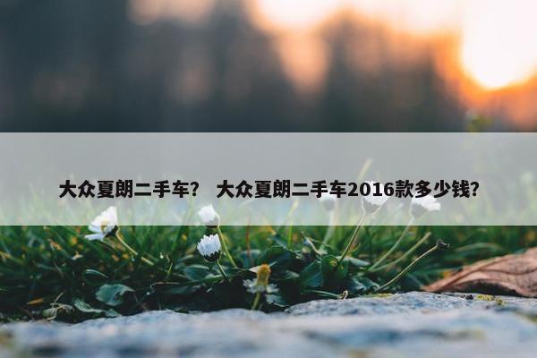 大众夏朗二手车？ 大众夏朗二手车2016款多少钱？