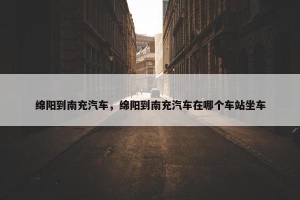 绵阳到南充汽车，绵阳到南充汽车在哪个车站坐车