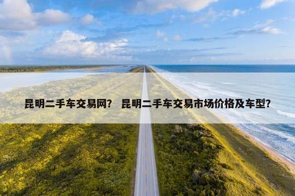 昆明二手车交易网？ 昆明二手车交易市场价格及车型？