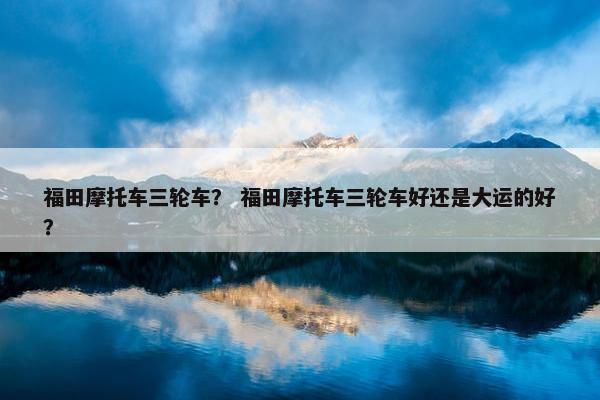 福田摩托车三轮车？ 福田摩托车三轮车好还是大运的好？