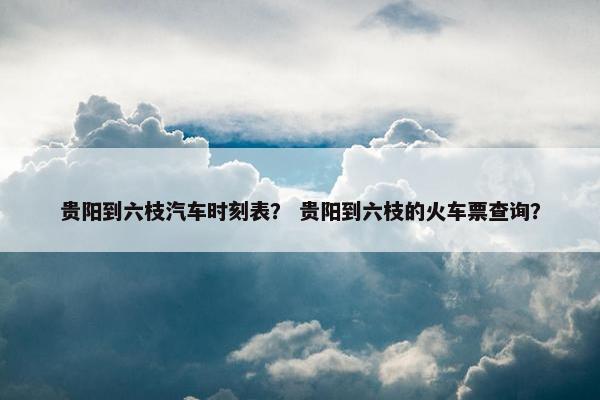 贵阳到六枝汽车时刻表？ 贵阳到六枝的火车票查询？