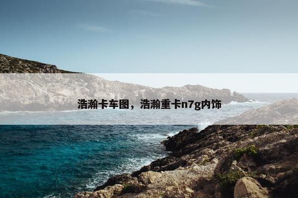 浩瀚卡车图，浩瀚重卡n7g内饰