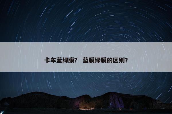 卡车蓝绿膜？ 蓝膜绿膜的区别？