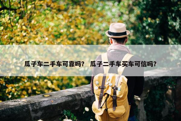 瓜子车二手车可靠吗？ 瓜子二手车买车可信吗？