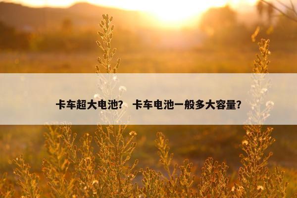 卡车超大电池？ 卡车电池一般多大容量？
