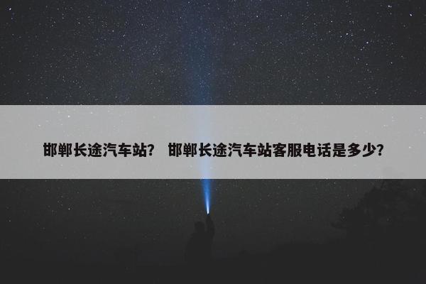 邯郸长途汽车站？ 邯郸长途汽车站客服电话是多少？