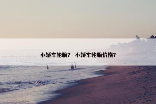 小轿车轮胎？ 小轿车轮胎价格？