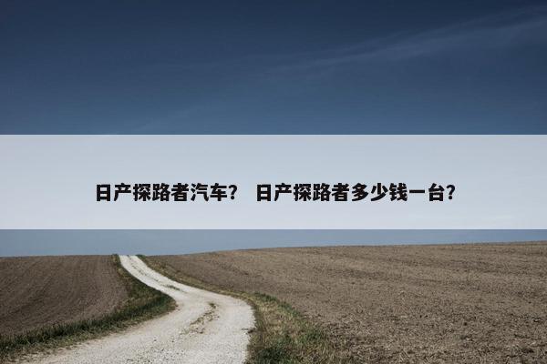日产探路者汽车？ 日产探路者多少钱一台？