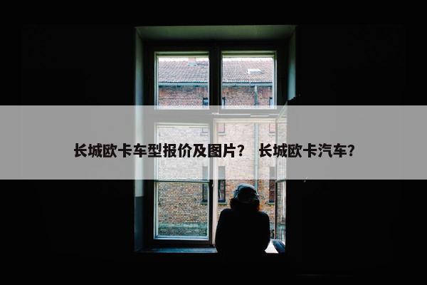 长城欧卡车型报价及图片？ 长城欧卡汽车？