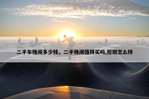 二手车雅阁多少钱，二手雅阁值得买吗,后期怎么样
