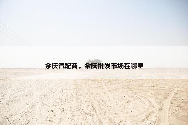 余庆汽配商，余庆批发市场在哪里