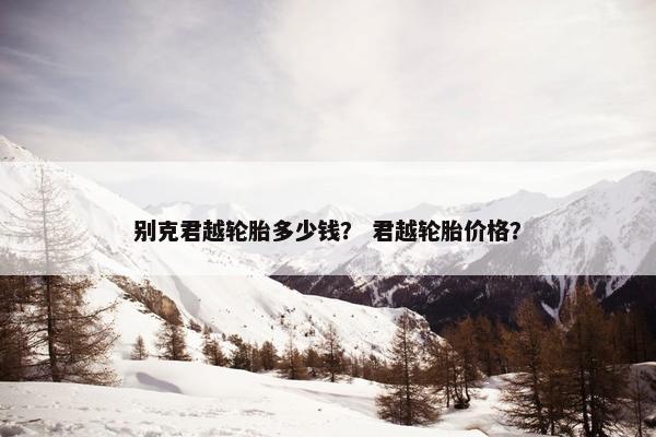 别克君越轮胎多少钱？ 君越轮胎价格？