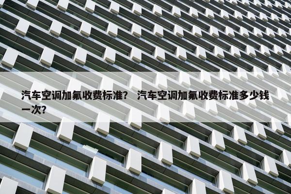 汽车空调加氟收费标准？ 汽车空调加氟收费标准多少钱一次？