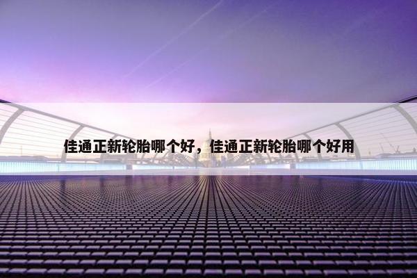 佳通正新轮胎哪个好，佳通正新轮胎哪个好用